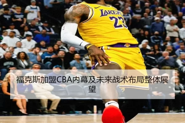福克斯加盟CBA内幕及未来战术布局整体展望